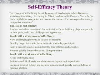 Self-Efficacy Theory
The concept of self-efficacy lies at the center of psychologist Albert Bandura’s
social cognitive theory. According to Albert Bandura, self-efficacy is "the belief in
one’s capabilities to organize and execute the courses of action required to manage
prospective situations.“
The Role of Self-Efficacy:
Bandura and others have found that an individual’s self-efficacy plays a major role
in how goals, tasks, and challenges are approached.
People with a strong sense of self-efficacy:
View challenging problems as tasks to be mastered
Develop deeper interest in the activities in which they participate
Form a stronger sense of commitment to their interests and activities
Recover quickly from setbacks and disappointments
People with a weak sense of self-efficacy:
Avoid challenging tasks
Believe that difficult tasks and situations are beyond their capabilities
Focus on personal failings and negative outcomes and quickly lose confidence in
personal abilities.
 