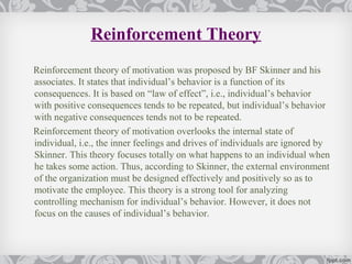 Reinforcement Theory
Reinforcement theory of motivation was proposed by BF Skinner and his
associates. It states that individual’s behavior is a function of its
consequences. It is based on “law of effect”, i.e., individual’s behavior
with positive consequences tends to be repeated, but individual’s behavior
with negative consequences tends not to be repeated.
Reinforcement theory of motivation overlooks the internal state of
individual, i.e., the inner feelings and drives of individuals are ignored by
Skinner. This theory focuses totally on what happens to an individual when
he takes some action. Thus, according to Skinner, the external environment
of the organization must be designed effectively and positively so as to
motivate the employee. This theory is a strong tool for analyzing
controlling mechanism for individual’s behavior. However, it does not
focus on the causes of individual’s behavior.
 