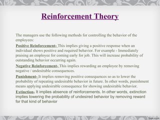 Reinforcement Theory

The managers use the following methods for controlling the behavior of the
employees:
Positive Reinforcement- This implies giving a positive response when an
individual shows positive and required behavior. For example - Immediately
praising an employee for coming early for job. This will increase probability of
outstanding behavior occurring again.
Negative Reinforcement- This implies rewarding an employee by removing
negative / undesirable consequences.
Punishment- It implies removing positive consequences so as to lower the
probability of repeating undesirable behavior in future. In other words, punishment
means applying undesirable consequence for showing undesirable behavior.
Extinction- It implies absence of reinforcements. In other words, extinction
implies lowering the probability of undesired behavior by removing reward
for that kind of behavior
 