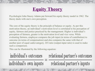 Equity Theory
Psychologist John Stacey Adams put forward his equity theory model in 1962. The
theory deals with one's own perception.

The core of the equity theory is the principle of balance or equity. As per this
motivation theory, an individual’s motivation level is correlated to his perception of
equity, fairness and justice practiced by the management. Higher is individual’s
perception of fairness, greater is the motivation level and vice versa. While
evaluating fairness, employee compares the job input (in terms of contribution) to
outcome (in terms of compensation) and also compares the same with that of
another peer of equal cadre/category. D/I ratio (output-input ratio) is used to make
such a comparison.
This can be illustrated by the following equation:
 