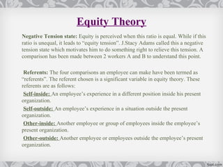Equity Theory
Negative Tension state: Equity is perceived when this ratio is equal. While if this
ratio is unequal, it leads to “equity tension”. J.Stacy Adams called this a negative
tension state which motivates him to do something right to relieve this tension. A
comparison has been made between 2 workers A and B to understand this point.

 Referents: The four comparisons an employee can make have been termed as
“referents”. The referent chosen is a significant variable in equity theory. These
referents are as follows:
 Self-inside: An employee’s experience in a different position inside his present
organization.
 Self-outside: An employee’s experience in a situation outside the present
organization.
 Other-inside: Another employee or group of employees inside the employee’s
present organization.
 Other-outside: Another employee or employees outside the employee’s present
organization.
 