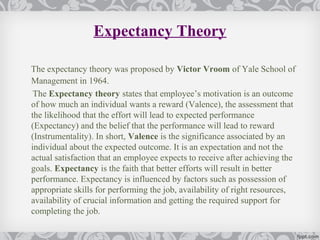 Expectancy Theory

The expectancy theory was proposed by Victor Vroom of Yale School of
Management in 1964.
 The Expectancy theory states that employee’s motivation is an outcome
of how much an individual wants a reward (Valence), the assessment that
the likelihood that the effort will lead to expected performance
(Expectancy) and the belief that the performance will lead to reward
(Instrumentality). In short, Valence is the significance associated by an
individual about the expected outcome. It is an expectation and not the
actual satisfaction that an employee expects to receive after achieving the
goals. Expectancy is the faith that better efforts will result in better
performance. Expectancy is influenced by factors such as possession of
appropriate skills for performing the job, availability of right resources,
availability of crucial information and getting the required support for
completing the job.
 
