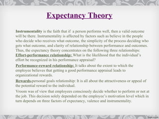 Expectancy Theory
Instrumentality is the faith that if a person performs well, then a valid outcome
will be there. Instrumentality is affected by factors such as believe in the people
who decide who receives what outcome, the simplicity of the process deciding who
gets what outcome, and clarity of relationship between performance and outcomes.
Thus, the expectancy theory concentrates on the following three relationships:
Effort-performance relationship: What is the likelihood that the individual’s
effort be recognized in his performance appraisal?
Performance-reward relationship: It talks about the extent to which the
employee believes that getting a good performance appraisal leads to
organizational rewards.
Rewards-personal goals relationship: It is all about the attractiveness or appeal of
the potential reward to the individual.
Vroom was of view that employees consciously decide whether to perform or not at
the job. This decision solely depended on the employee’s motivation level which in
turn depends on three factors of expectancy, valence and instrumentality.
 