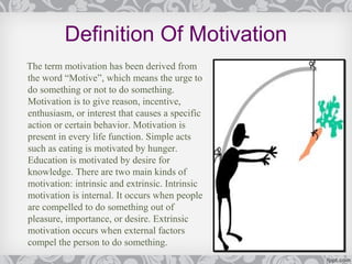 Definition Of Motivation
The term motivation has been derived from
the word “Motive”, which means the urge to
do something or not to do something.
Motivation is to give reason, incentive,
enthusiasm, or interest that causes a specific
action or certain behavior. Motivation is
present in every life function. Simple acts
such as eating is motivated by hunger.
Education is motivated by desire for
knowledge. There are two main kinds of
motivation: intrinsic and extrinsic. Intrinsic
motivation is internal. It occurs when people
are compelled to do something out of
pleasure, importance, or desire. Extrinsic
motivation occurs when external factors
compel the person to do something.
 