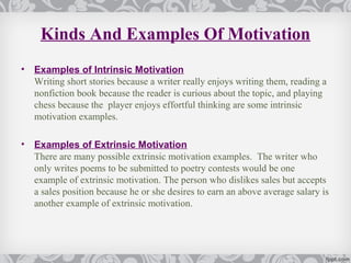 Kinds And Examples Of Motivation
•   Examples of Intrinsic Motivation
    Writing short stories because a writer really enjoys writing them, reading a
    nonfiction book because the reader is curious about the topic, and playing
    chess because the player enjoys effortful thinking are some intrinsic
    motivation examples.

•   Examples of Extrinsic Motivation
    There are many possible extrinsic motivation examples. The writer who
    only writes poems to be submitted to poetry contests would be one
    example of extrinsic motivation. The person who dislikes sales but accepts
    a sales position because he or she desires to earn an above average salary is
    another example of extrinsic motivation.
 