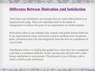 Difference Between Motivation And Satisfaction

Motivation and satisfaction are concepts that are much talked about in an
organizational setup. These are important tools in the hands of
management to achieve the goals of an organization in a better manner.

Motivation refers to any stimulus that controls and guides human behavior.
In an organizational setup, motivation could be anything from incentives,
perks, promotion and even encouragement from the boss on completion of
a given task.

Satisfaction refers to a feeling that people have when they have completed
a job that is considered difficult. In fact, having done the job well is what
brings satisfaction to most people. The pleasure or joy of doing a job is
what is called as job satisfaction.
 