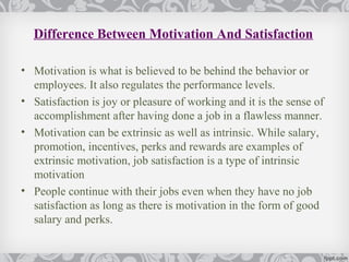 Difference Between Motivation And Satisfaction

• Motivation is what is believed to be behind the behavior or
  employees. It also regulates the performance levels.
• Satisfaction is joy or pleasure of working and it is the sense of
  accomplishment after having done a job in a flawless manner.
• Motivation can be extrinsic as well as intrinsic. While salary,
  promotion, incentives, perks and rewards are examples of
  extrinsic motivation, job satisfaction is a type of intrinsic
  motivation
• People continue with their jobs even when they have no job
  satisfaction as long as there is motivation in the form of good
  salary and perks.
 