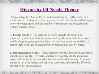 Hierarchy Of Needs Theory
 3. Social Needs : An employee is a human being is rightly treated as a
social animal. He desires to stay in group. He feels that he should belong to
one or the other group and the member of the group should accept him
with love and affection.

4. Esteem Needs : This category of needs include the need to be
respected by others, need to be appreciated by others, need to have power
and finally prestigious position. Once the previous needs are satisfied, a
person feels to be held in esteem both by himself and also by others.

5. Self-actualisation Needs : Here, a person feels that he should accomplish
something in his life. He wants to utilize his potentials to the maximum
extent and desires to become what one is capable of becoming. A person
desires to have challenges and achieves something special in his life or in
the area of his specialization.
 