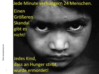 Jede Minute verhungern 24 Menschen.
                               Einen
                               Größeren
                               Skandal
                               gibt es
                               nicht!
Photo: www.photocase.com




                               Jedes Kind,
                               dass an Hunger stirbt,
                           1
                               wurde ermordet!
 