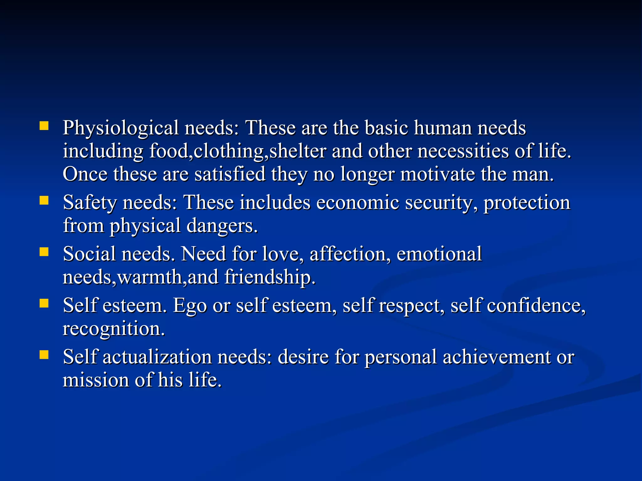 Physiological needs: These are the basic human needs including food,clothing,shelter and other necessities of life. Once these are satisfied they no longer motivate the man. Safety needs: These includes economic security, protection from physical dangers. Social needs. Need for love, affection, emotional needs,warmth,and friendship. Self esteem. Ego or self esteem, self respect, self confidence, recognition. Self actualization needs: desire for personal achievement or mission of his life. 