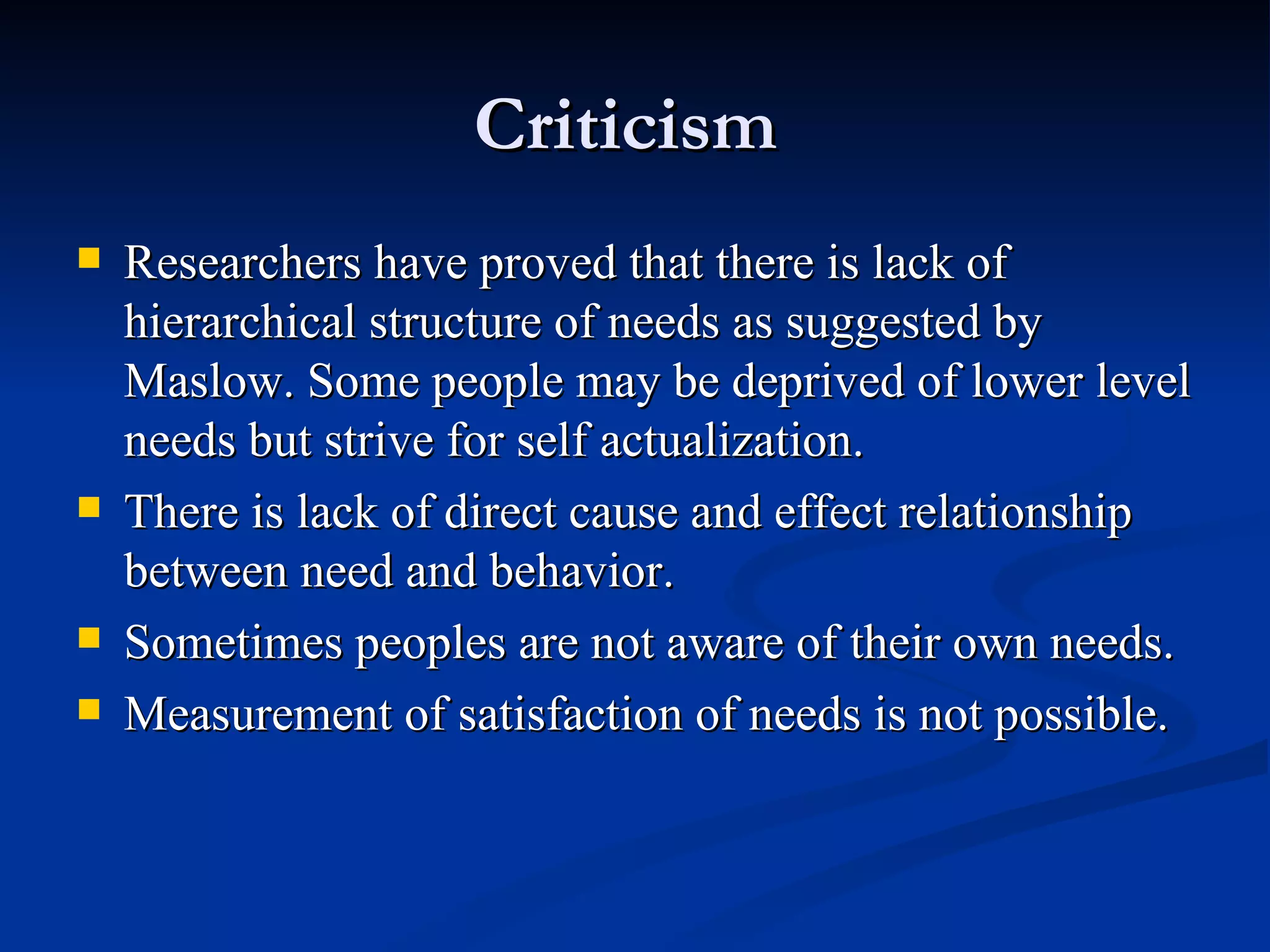 Criticism  Researchers have proved that there is lack of hierarchical structure of needs as suggested by Maslow. Some people may be deprived of lower level needs but strive for self actualization. There is lack of direct cause and effect relationship between need and behavior. Sometimes peoples are not aware of their own needs. Measurement of satisfaction of needs is not possible. 
