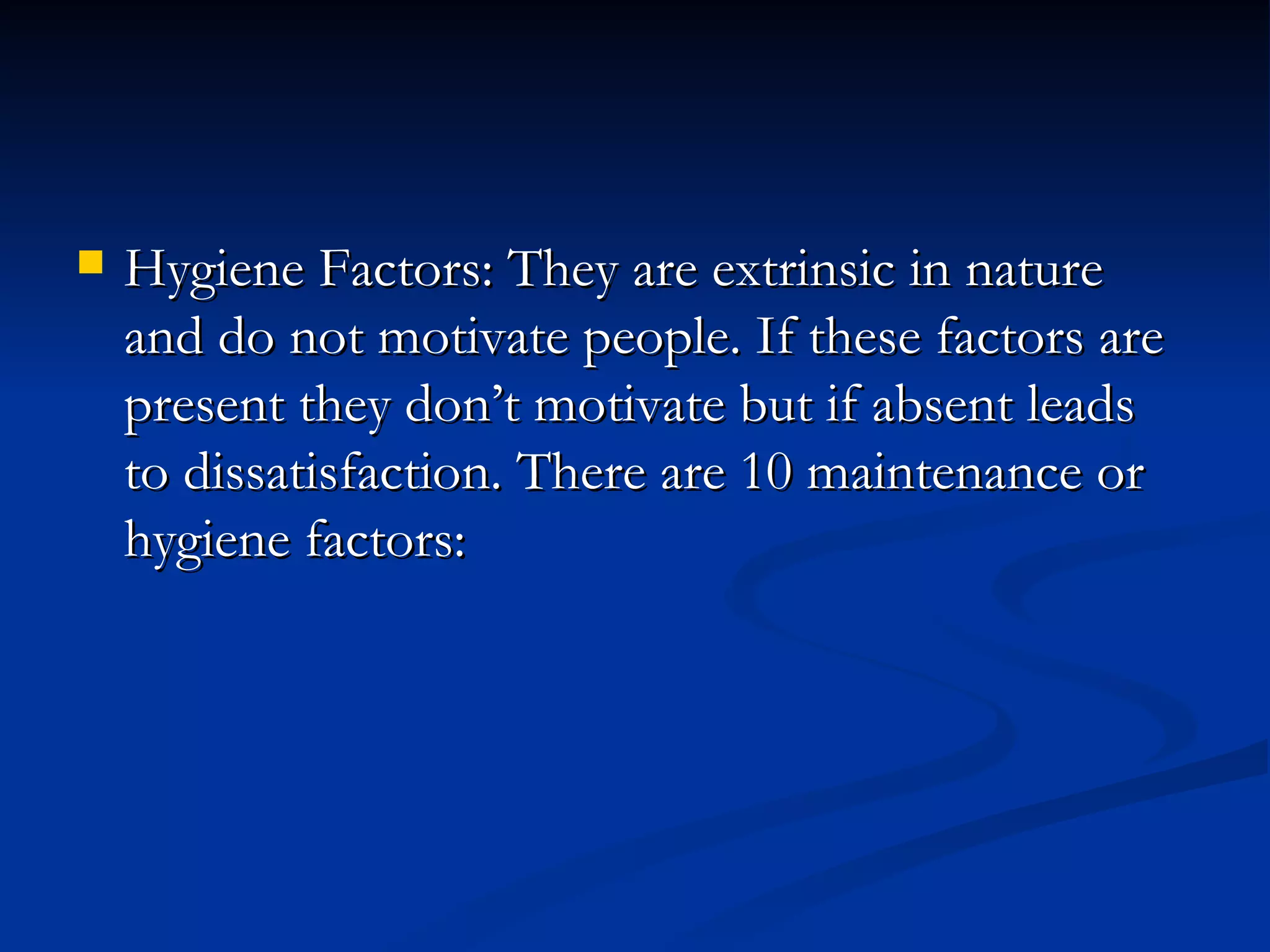 Hygiene Factors: They are extrinsic in nature and do not motivate people. If these factors are present they don’t motivate but if absent leads to dissatisfaction. There are 10 maintenance or hygiene factors: 