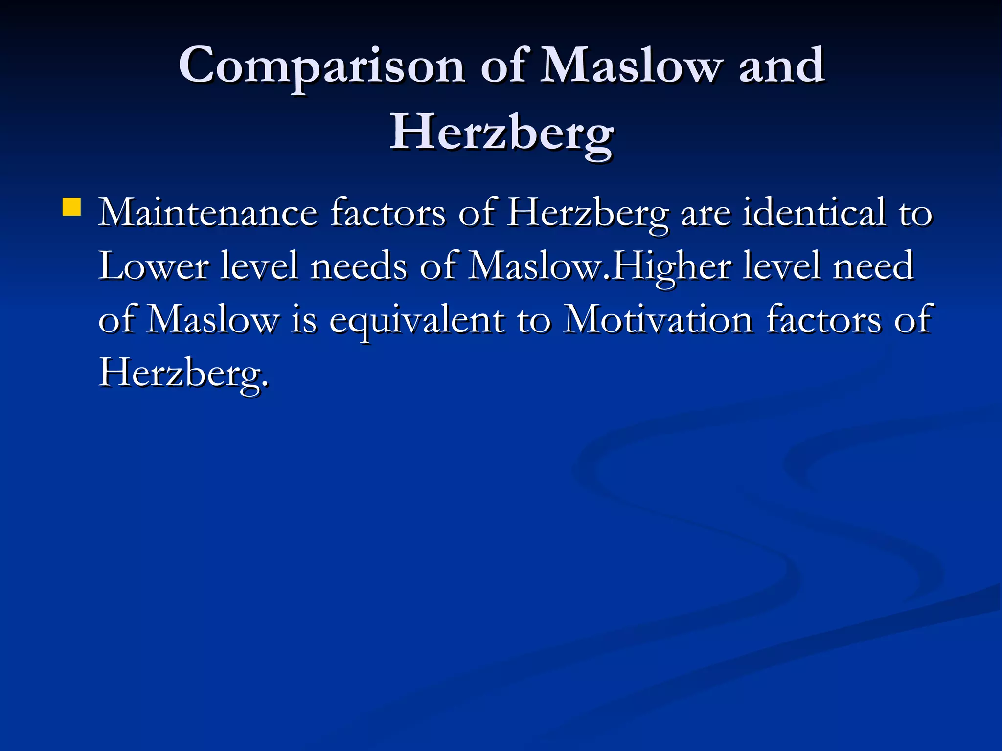 Comparison of Maslow and Herzberg Maintenance factors of Herzberg are identical to Lower level needs of Maslow.Higher level need of Maslow is equivalent to Motivation factors of Herzberg.  