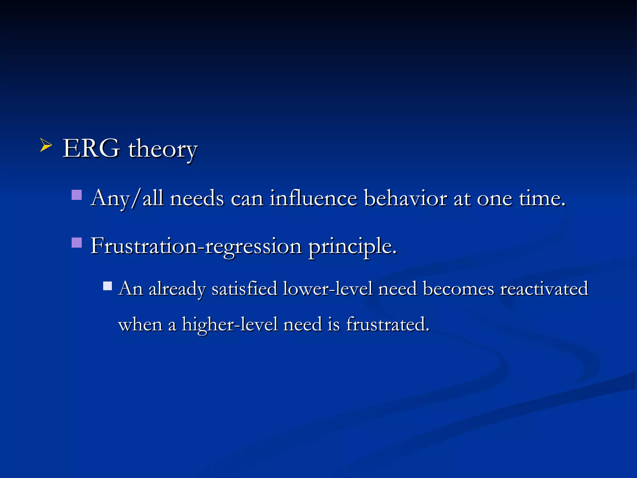 ERG theory Any/all needs can influence behavior at one time. Frustration-regression principle. An already satisfied lower-level need becomes reactivated when a higher-level need is frustrated. 