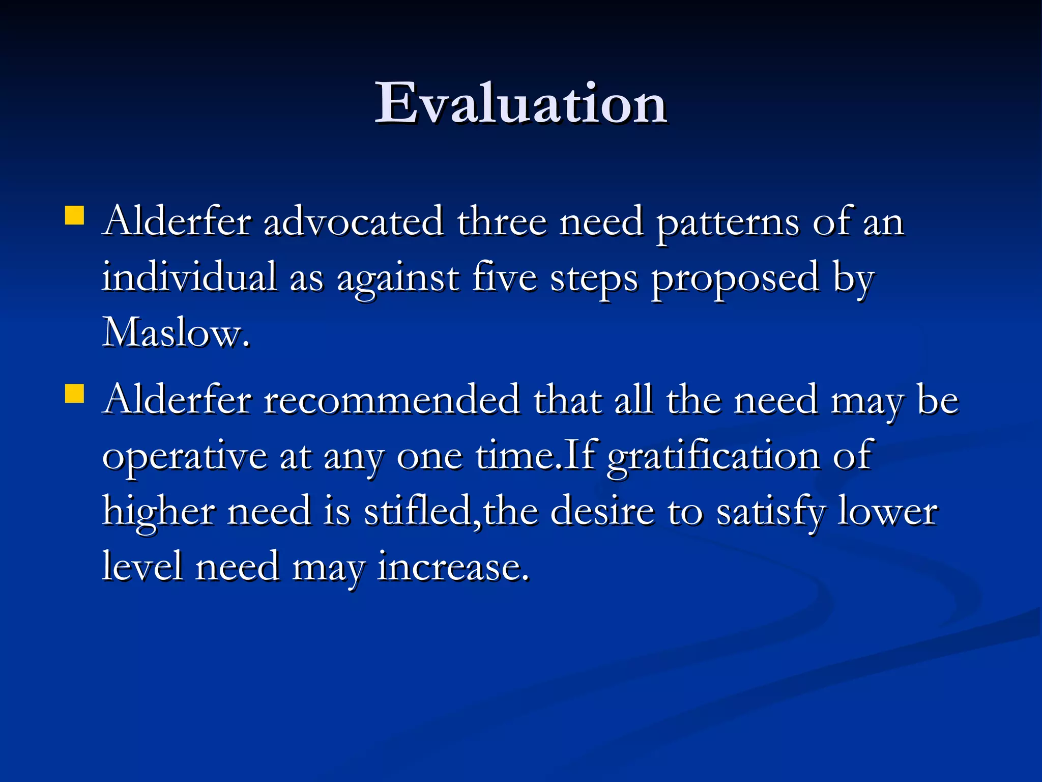 Evaluation Alderfer advocated three need patterns of an individual as against five steps proposed by Maslow. Alderfer recommended that all the need may be operative at any one time.If gratification of higher need is stifled,the desire to satisfy lower level need may increase. 