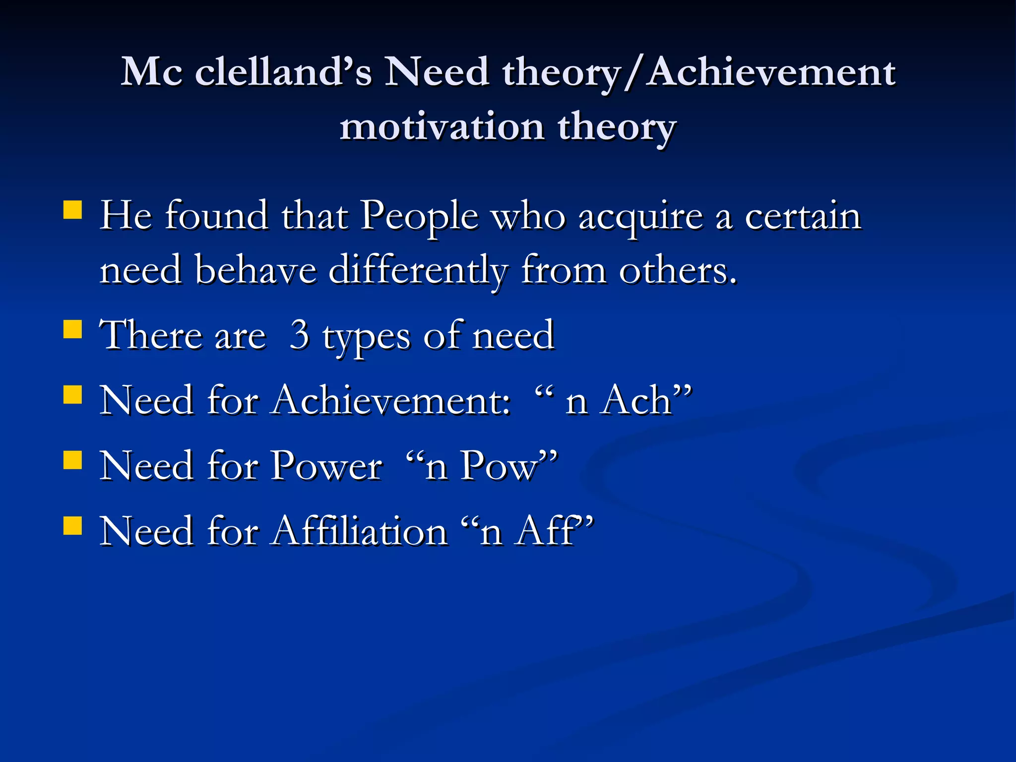 Mc clelland’s Need theory/Achievement motivation theory He found that People who acquire a certain need behave differently from others. There are  3 types of need Need for Achievement:  “ n Ach” Need for Power  “n Pow” Need for Affiliation “n Aff” 