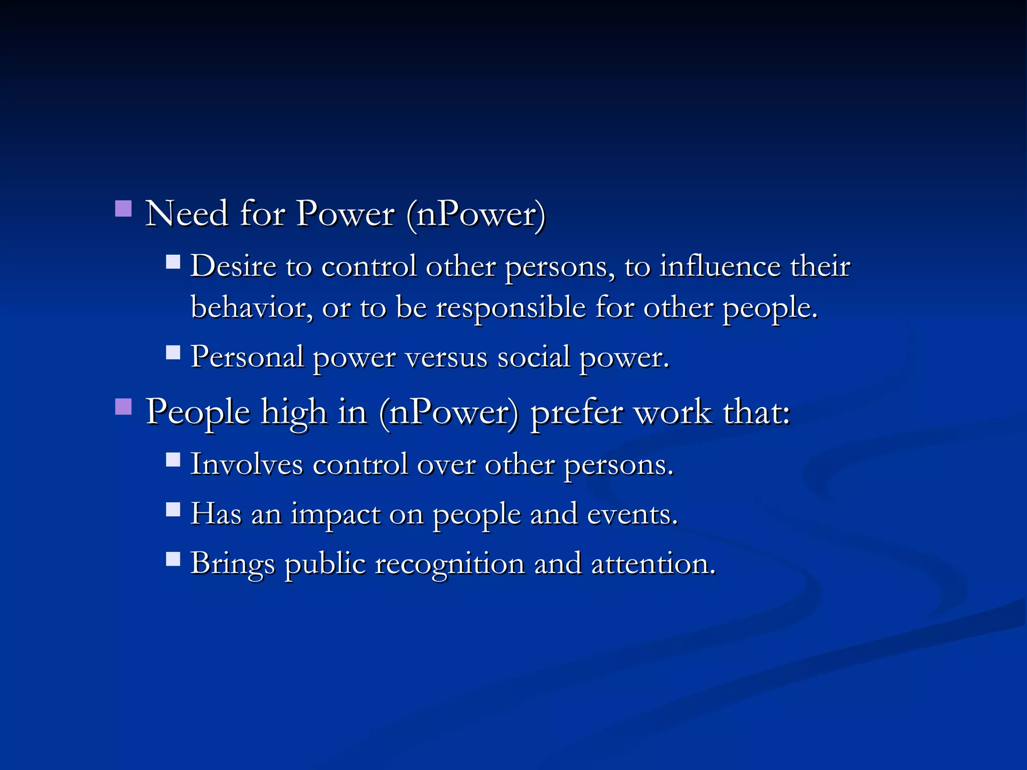 Need for Power (nPower) Desire to control other persons, to influence their behavior, or to be responsible for other people. Personal power versus social power. People high in (nPower) prefer work that: Involves control over other persons. Has an impact on people and events. Brings public recognition and attention. 
