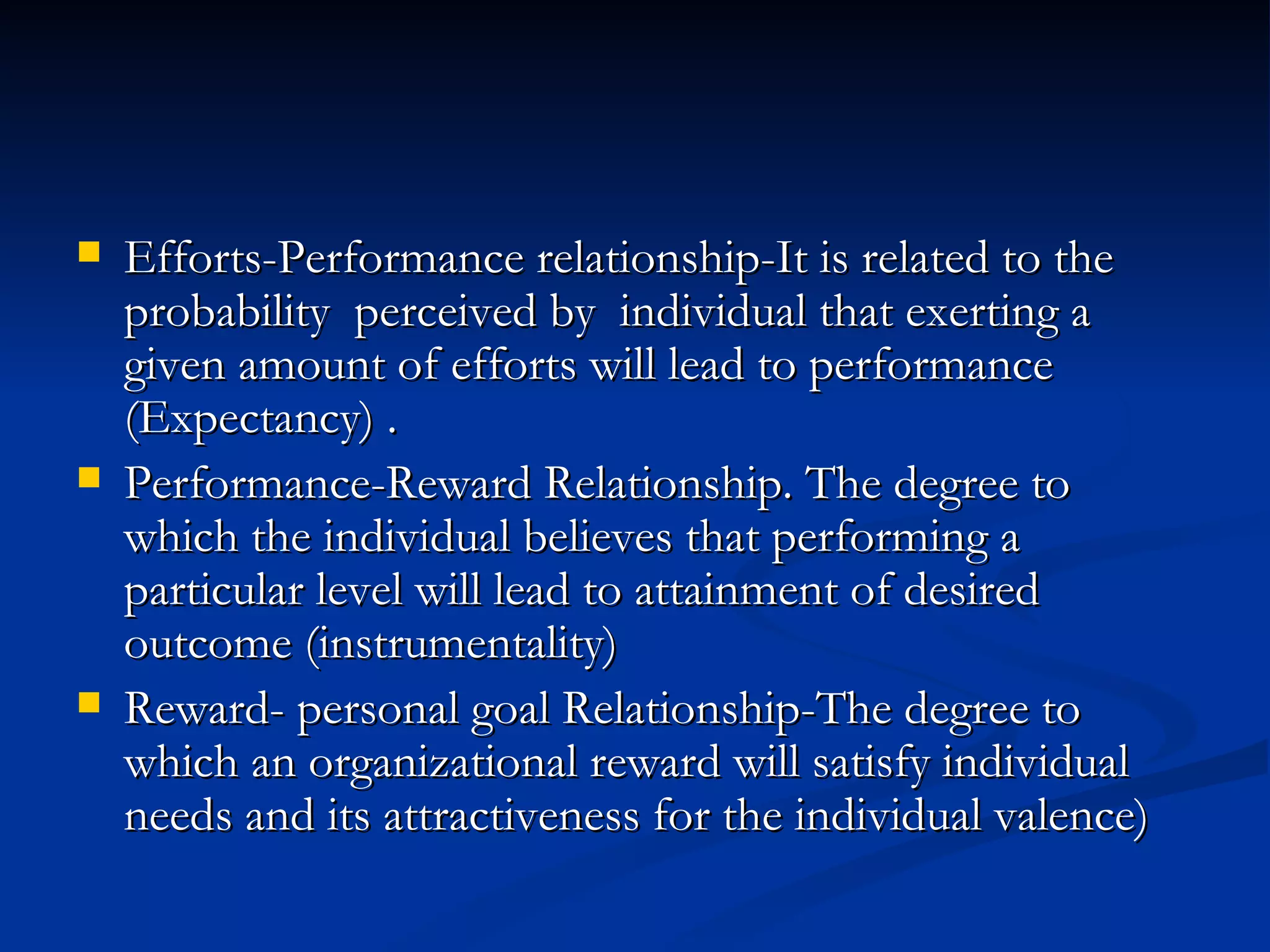 Efforts-Performance relationship-It is related to the probability  perceived by  individual that exerting a given amount of efforts will lead to performance (Expectancy) . Performance-Reward Relationship. The degree to which the individual believes that performing a particular level will lead to attainment of desired outcome (instrumentality) Reward- personal goal Relationship-The degree to which an organizational reward will satisfy individual needs and its attractiveness for the individual valence) 