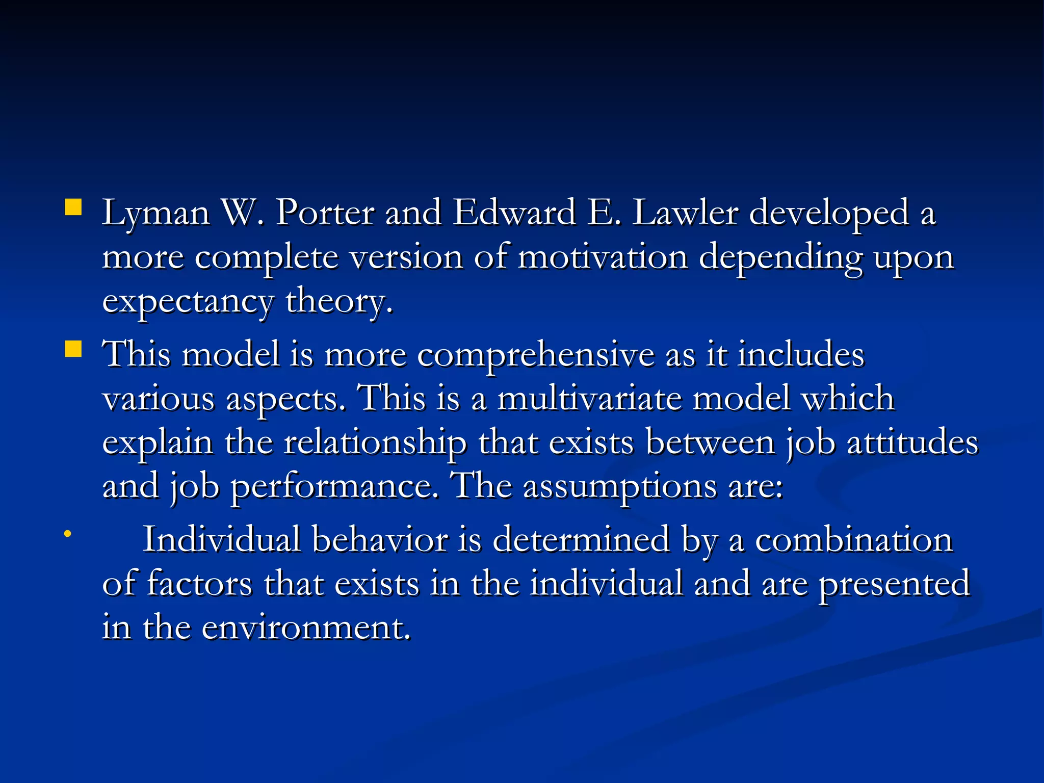 Lyman W. Porter and Edward E. Lawler developed a more complete version of motivation depending upon expectancy theory. This model is more comprehensive as it includes various aspects. This is a multivariate model which explain the relationship that exists between job attitudes and job performance. The assumptions are: Individual behavior is determined by a combination of factors that exists in the individual and are presented in the environment. 