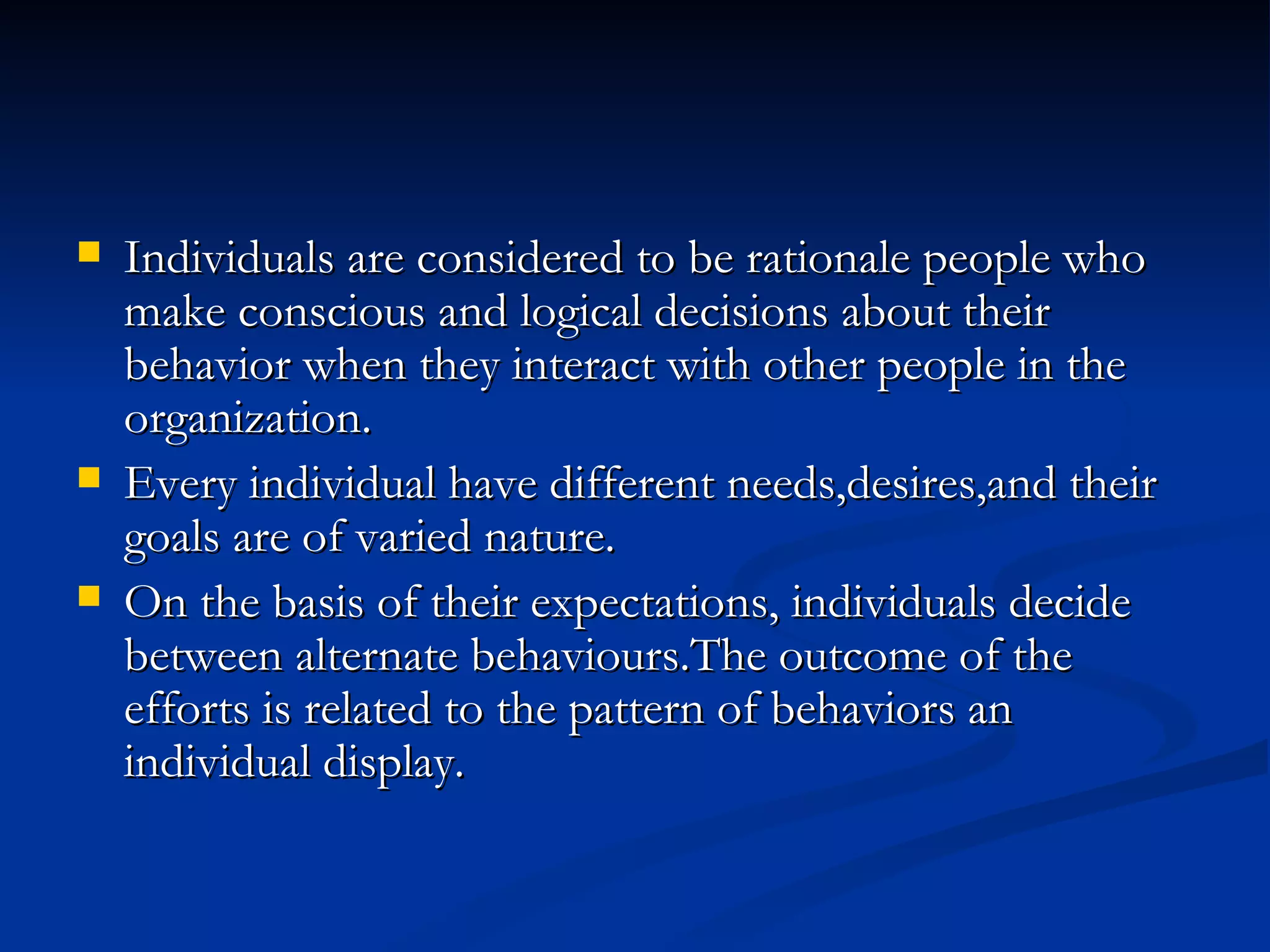 Individuals are considered to be rationale people who make conscious and logical decisions about their behavior when they interact with other people in the organization. Every individual have different needs,desires,and their goals are of varied nature. On the basis of their expectations, individuals decide between alternate behaviours.The outcome of the efforts is related to the pattern of behaviors an individual display. 