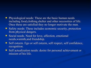 Physiological needs: These are the basic human needs including food,clothing,shelter and other necessities of life. Once these are satisfied they no longer motivate the man. Safety needs: These includes economic security, protection from physical dangers. Social needs. Need for love, affection, emotional needs,warmth,and friendship. Self esteem. Ego or self esteem, self respect, self confidence, recognition. Self actualization needs: desire for personal achievement or mission of his life. 