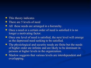 This theory indicates There are 5 levels of need All  these needs are arranged in a hierarchy. Once a need or a certain order of need is satisfied it is no longer a motivating factor. Once one level of need is satisfied, the next level will emerge as the depressed need seeking to be satisfied. The physiological and security needs are finite but the needs of higher order are infinite and are likely to be dominant in persons at higher levels in the organization. Maslow suggests that various levels are interdependent and overlapping. 
