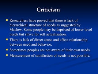 Criticism  Researchers have proved that there is lack of hierarchical structure of needs as suggested by Maslow. Some people may be deprived of lower level needs but strive for self actualization. There is lack of direct cause and effect relationship between need and behavior. Sometimes peoples are not aware of their own needs. Measurement of satisfaction of needs is not possible. 