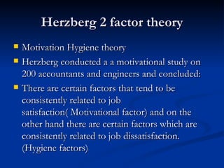 Herzberg 2 factor theory Motivation Hygiene theory Herzberg conducted a a motivational study on 200 accountants and engineers and concluded: There are certain factors that tend to be consistently related to job satisfaction( Motivational factor) and on the other hand there are certain factors which are consistently related to job dissatisfaction. (Hygiene factors) 