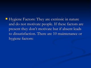 Hygiene Factors: They are extrinsic in nature and do not motivate people. If these factors are present they don’t motivate but if absent leads to dissatisfaction. There are 10 maintenance or hygiene factors: 