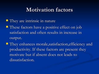Motivation factors They are intrinsic in nature These factors have a positive effect on job satisfaction and often results in increase in output.  They enhances morale,satisfaction,efficiency and productivity. If these factors are present they motivate but if absent does not leads to dissatisfaction. 