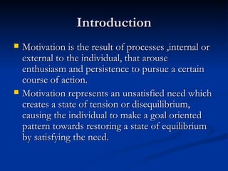 Introduction Motivation is the result of processes ,internal or external to the individual, that arouse enthusiasm and persistence to pursue a certain course of action. Motivation represents an unsatisfied need which creates a state of tension or disequilibrium, causing the individual to make a goal oriented  pattern towards restoring a state of equilibrium by satisfying the need. 