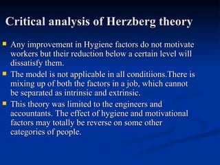 Critical analysis of Herzberg theory Any improvement in Hygiene factors do not motivate workers but their reduction below a certain level will dissatisfy them. The model is not applicable in all conditiions.There is mixing up of both the factors in a job, which cannot be separated as intrinsic and extrinsic. This theory was limited to the engineers and  accountants. The effect of hygiene and motivational factors may totally be reverse on some other categories of people. 
