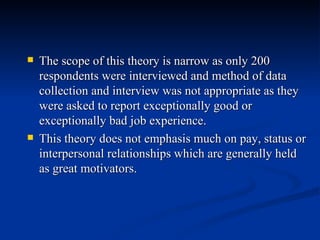 The scope of this theory is narrow as only 200 respondents were interviewed and method of data collection and interview was not appropriate as they were asked to report exceptionally good or exceptionally bad job experience. This theory does not emphasis much on pay, status or interpersonal relationships which are generally held as great motivators. 