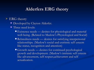 Alderfers ERG theory ERG theory Developed by Clayton Alderfer. Three need levels: Existence needs  — desires for  physiological and material well-being. (Related to Maslow’s Physiological and Social) Relatedness needs  — desires for  satisfying interpersonal relationships. (Maslow's social and extrinsic self esteem like status, recognition and attention) Growth needs  — desires for  continued psychological growth and development. (Maslow’s intrinsic self esteem like advancement, self respect,achievemnt and self actualization. 