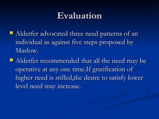 Evaluation Alderfer advocated three need patterns of an individual as against five steps proposed by Maslow. Alderfer recommended that all the need may be operative at any one time.If gratification of higher need is stifled,the desire to satisfy lower level need may increase. 