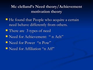 Mc clelland’s Need theory/Achievement motivation theory He found that People who acquire a certain need behave differently from others. There are  3 types of need Need for Achievement:  “ n Ach” Need for Power  “n Pow” Need for Affiliation “n Aff” 