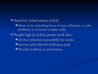 Need for Achievement   (nAch) Desire to do something better or more efficiently, to solve problems, or to master complex tasks. People high in (nAch) prefer work that: Involves individual responsibility for results. Involves achievable but challenging goals. Provides feedback on performance. 