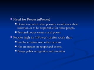 Need for Power (nPower) Desire to control other persons, to influence their behavior, or to be responsible for other people. Personal power versus social power. People high in (nPower) prefer work that: Involves control over other persons. Has an impact on people and events. Brings public recognition and attention. 