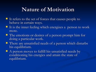 Nature of Motivation It refers to the set of forces that causes people to behave in certain ways. It is the inner feeling which energizes a  person to work more. The emotions or desires of a person prompt him for doing a particular work. There are unsatisfied needs of a person which disturbs his equilibrium. A person moves to fulfill his unsatisfied needs by conditioning his energies and attain the state of equilibrium. 