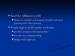 Need for Affiliation (nAff) Desire to establish and maintain friendly and warm relations with other persons. People high in (nAff) prefer work that: Involves interpersonal relationships. Provides for companionship Brings social approval. 