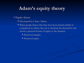 Adam’s equity theory Equity theory Developed by J. Stacy Adams. W hen people believe that they have been treated unfairly in comparison to others, they try to eliminate the discomfort and restore a perceived sense of equity to the situation.  Perceived inequity. Perceived equity. 