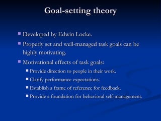 Goal-setting theory Developed by Edwin Locke. Properly set and well-managed task goals can be highly motivating. Motivational effects of task goals: Provide direction to people in their work. Clarify performance expectations. Establish a frame of reference for feedback. Provide a foundation for behavioral self-management. 