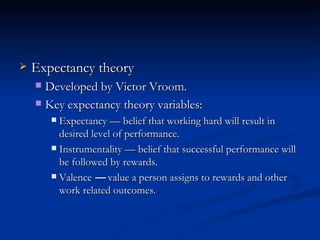 Expectancy theory Developed by Victor Vroom. Key expectancy theory variables: Expectancy  —  belief that working hard will result in desired level of performance. Instrumentality  —  belief that successful performance will be followed by rewards. Valence  —  value a person assigns to rewards and other work related outcomes. 