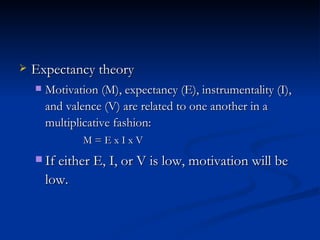 Expectancy theory Motivation (M), expectancy (E), instrumentality (I), and valence (V) are related to one another in a multiplicative fashion: M = E x I x V If either E, I, or V is low, motivation will be low. 