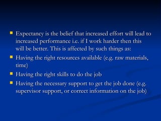 Expectancy is the belief that increased effort will lead to increased performance i.e. if I work harder then this will be better. This is affected by such things as:  Having the right resources available (e.g. raw materials, time)  Having the right skills to do the job  Having the necessary support to get the job done (e.g. supervisor support, or correct information on the job) 