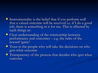 Instrumentality is the belief that if you perform well that a valued outcome will be received i.e. if I do a good job, there is something in it for me. This is affected by such things as:  Clear understanding of the relationship between performance and outcomes – e.g. the rules of the reward ‘game’  Trust in the people who will take the decisions on who gets what outcome  Transparency of the process that decides who gets what outcome 