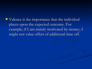 Valence is the importance that the individual places upon the expected outcome. For example, if I am mainly motivated by money, I might not value offers of additional time off.  