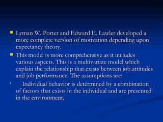 Lyman W. Porter and Edward E. Lawler developed a more complete version of motivation depending upon expectancy theory. This model is more comprehensive as it includes various aspects. This is a multivariate model which explain the relationship that exists between job attitudes and job performance. The assumptions are: Individual behavior is determined by a combination of factors that exists in the individual and are presented in the environment. 