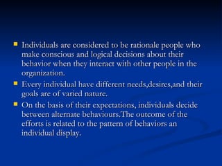 Individuals are considered to be rationale people who make conscious and logical decisions about their behavior when they interact with other people in the organization. Every individual have different needs,desires,and their goals are of varied nature. On the basis of their expectations, individuals decide between alternate behaviours.The outcome of the efforts is related to the pattern of behaviors an individual display. 