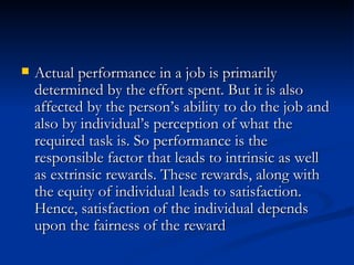 Actual performance in a job is primarily determined by the effort spent. But it is also affected by the person’s ability to do the job and also by individual’s perception of what the required task is. So performance is the responsible factor that leads to intrinsic as well as extrinsic rewards. These rewards, along with the equity of individual leads to satisfaction. Hence, satisfaction of the individual depends upon the fairness of the reward  